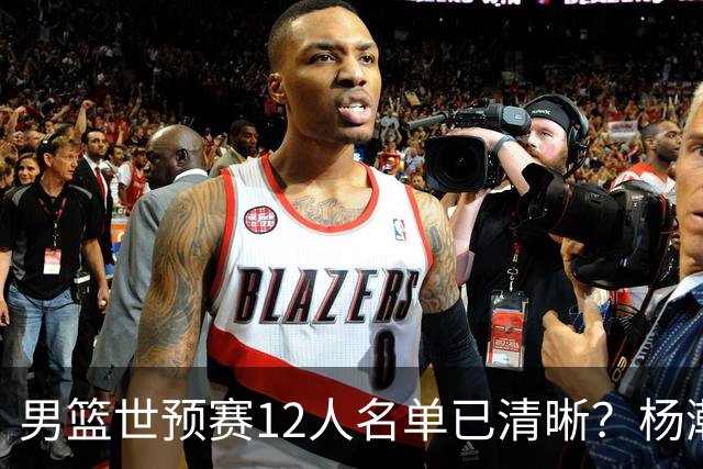 男篮世预赛12人名单已清晰？杨瀚森赵继伟领衔：周琦赵睿全被抛弃